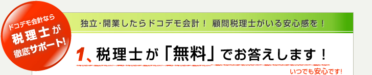 ドコデモ会計なら税理士が徹底サポート! 独立･開業したらドコデモ会計！ 1.顧問税理士がいる安心感を！ 税理士が「無料」でお答えします！ いつでも安心です!